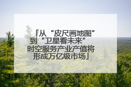 从“皮尺画地图”到“卫星看未来” 时空服务产业产值将形成万亿级市场