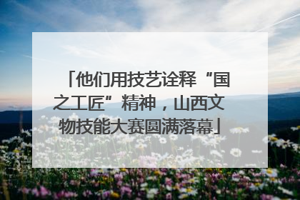 他们用技艺诠释“国之工匠”精神，山西文物技能大赛圆满落幕