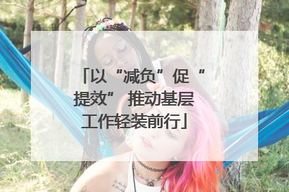以“减负”促“提效” 推动基层工作轻装前行