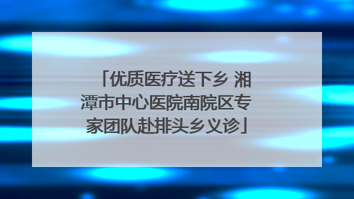 优质医疗送下乡 湘潭市中心医院南院区专家团队赴排头乡义诊