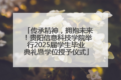 传承精神，拥抱未来！贵阳信息科技学院举行2025届学生毕业典礼暨学位授予仪式