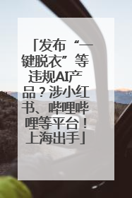 发布“一键脱衣”等违规AI产品？涉小红书、哔哩哔哩等平台！上海出手