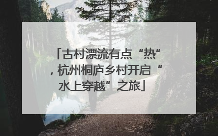 古村漂流有点“热”，杭州桐庐乡村开启“水上穿越”之旅
