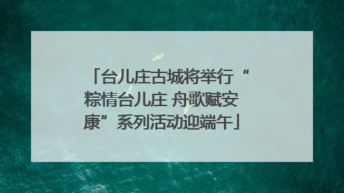 台儿庄古城将举行“粽情台儿庄 舟歌赋安康”系列活动迎端午