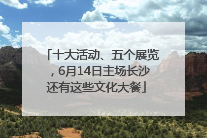 十大活动、五个展览，6月14日主场长沙还有这些文化大餐