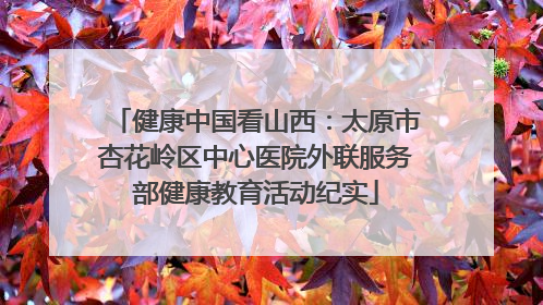 健康中国看山西：太原市杏花岭区中心医院外联服务部健康教育活动纪实