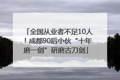 全国从业者不足10人！成都90后小伙“十年磨一剑”研磨古刀剑