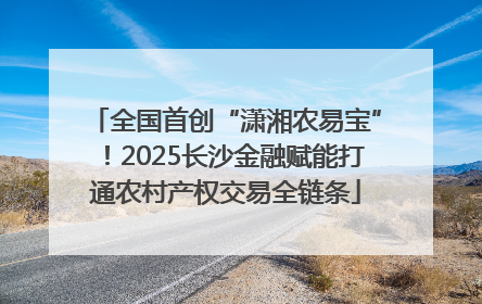 全国首创“潇湘农易宝”！2025长沙金融赋能打通农村产权交易全链条