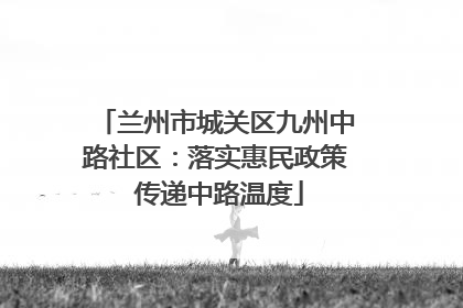 兰州市城关区九州中路社区：落实惠民政策 传递中路温度