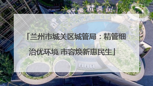 兰州市城关区城管局：精管细治优环境 市容焕新惠民生