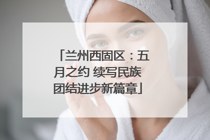 兰州西固区：五月之约 续写民族团结进步新篇章
