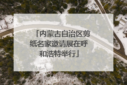 内蒙古自治区剪纸名家邀请展在呼和浩特举行
