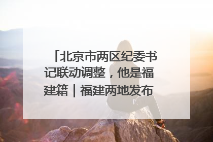 北京市两区纪委书记联动调整，他是福建籍｜福建两地发布一批人事消息