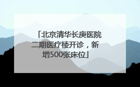 北京清华长庚医院二期医疗楼开诊，新增500张床位