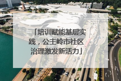 培训赋能基层实践，公主岭市社区治理激发新活力