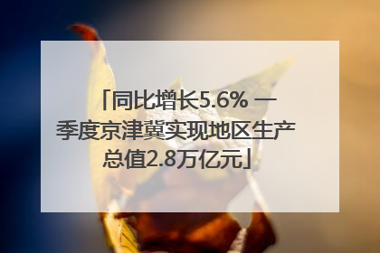 同比增长5.6% 一季度京津冀实现地区生产总值2.8万亿元