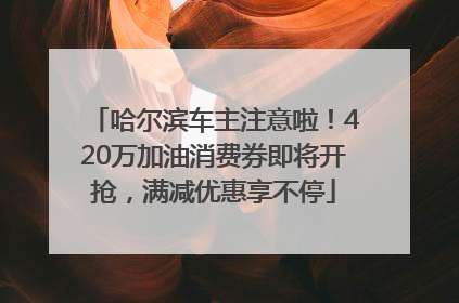 哈尔滨车主注意啦！420万加油消费券即将开抢，满减优惠享不停