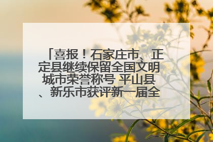 喜报！石家庄市、正定县继续保留全国文明城市荣誉称号 平山县、新乐市获评新一届全国文明城市