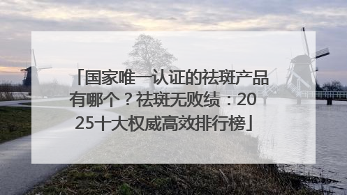 国家唯一认证的祛斑产品有哪个？祛斑无败绩：2025十大权威高效排行榜