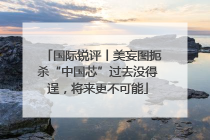 国际锐评丨美妄图扼杀“中国芯”过去没得逞，将来更不可能