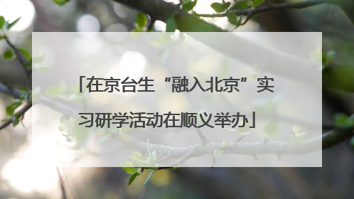 在京台生“融入北京”实习研学活动在顺义举办
