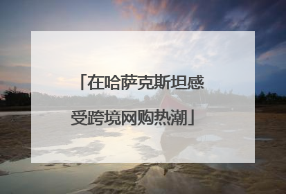 在哈萨克斯坦感受跨境网购热潮