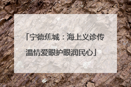 宁德蕉城：海上义诊传温情爱眼护眼润民心