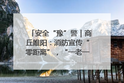 安全“豫”警｜商丘睢阳：消防宣传“零距离”，“一老一小”同守护