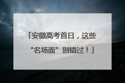 安徽高考首日，这些“名场面”别错过！