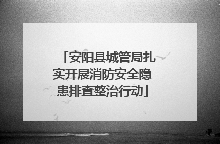 安阳县城管局扎实开展消防安全隐患排查整治行动