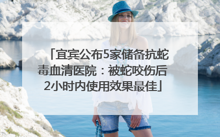 宜宾公布5家储备抗蛇毒血清医院：被蛇咬伤后2小时内使用效果最佳