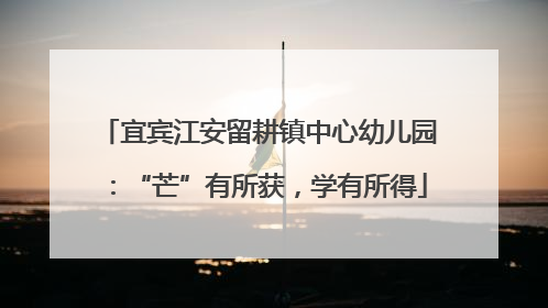 宜宾江安留耕镇中心幼儿园：“芒”有所获，学有所得