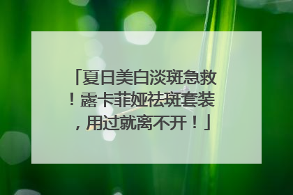 夏日美白淡斑急救！露卡菲娅祛斑套装，用过就离不开！