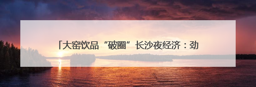 大窑饮品“破圈”长沙夜经济：劲爽大汽重构美食江湖味觉坐标系
