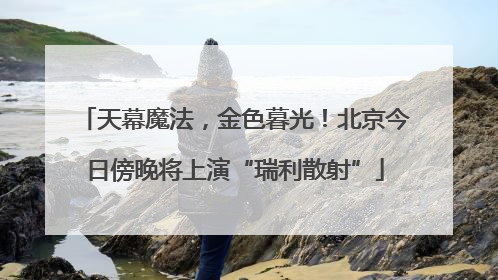 天幕魔法，金色暮光！北京今日傍晚将上演“瑞利散射”