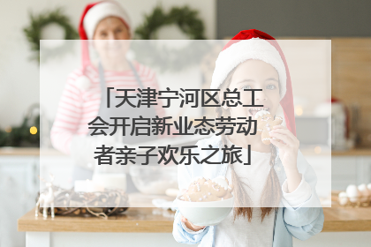 天津宁河区总工会开启新业态劳动者亲子欢乐之旅