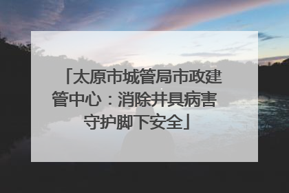 太原市城管局市政建管中心：消除井具病害 守护脚下安全