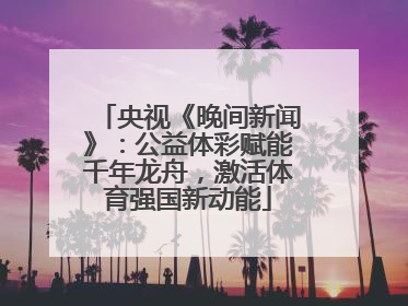 央视《晚间新闻》：公益体彩赋能千年龙舟，激活体育强国新动能
