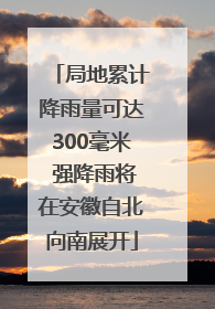 局地累计降雨量可达300毫米 强降雨将在安徽自北向南展开