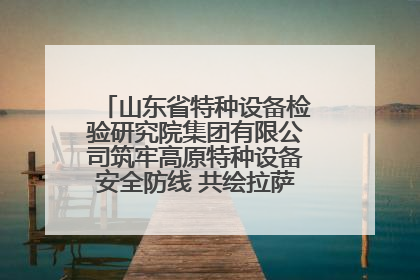 山东省特种设备检验研究院集团有限公司筑牢高原特种设备安全防线 共绘拉萨美好生活画卷