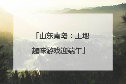 山东青岛：工地趣味游戏迎端午