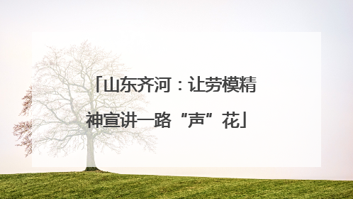 山东齐河：让劳模精神宣讲一路“声”花