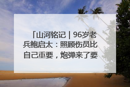 山河铭记｜96岁老兵鲍启太：照顾伤员比自己重要，炮弹来了要趴在他们身上