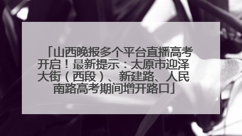 山西晚报多个平台直播高考开启！最新提示：太原市迎泽大街（西段）、新建路、人民南路高考期间增开路口