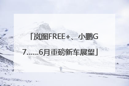 岚图FREE+、小鹏G7……6月重磅新车展望