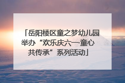 岳阳楼区童之梦幼儿园举办“欢乐庆六一·童心共传承”系列活动