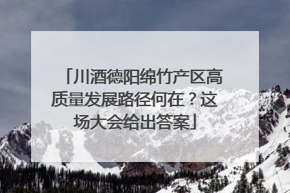 川酒德阳绵竹产区高质量发展路径何在？这场大会给出答案