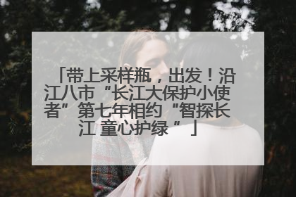 带上采样瓶，出发！沿江八市“长江大保护小使者”第七年相约“智探长江 童心护绿 ”
