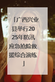 广西兴业县举行2025年防汛应急抢险救援综合演练