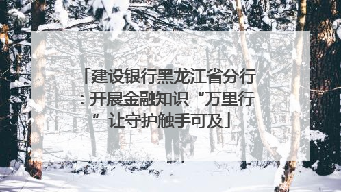 建设银行黑龙江省分行：开展金融知识“万里行”让守护触手可及